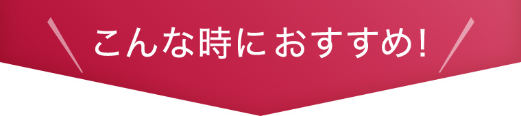 こんな時におすすめ！