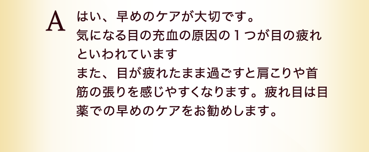 はい、早めのケアが大切です。気になる目の充血の原因の１つが目の疲れと言われています。また、目が疲れたまま過ごすと肩こりや首筋の張りを感じやすくなります。疲れ目は目薬での早めのケアをお勧めします。