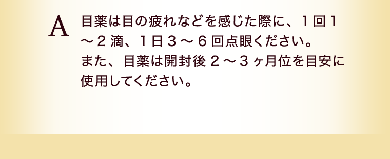 目薬は目の疲れなど感じた際に、１回１〜２滴、１日３〜６回点眼ください。また、目薬は開封後２〜３ヶ月位を目安に使用してください。