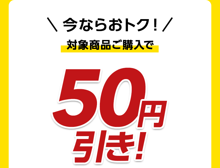 今ならおトク！対象商品ご購入で50円引き！