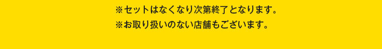 セットはなくなり次第終了となります。お取り扱いのない店舗もございます。
