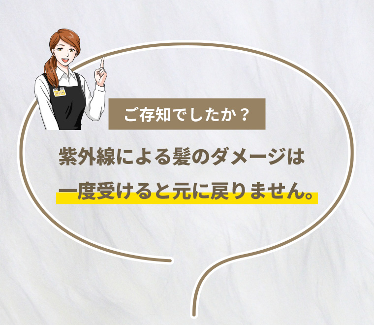 ご存知でしたか？紫外線による髪のダメージは一度受けると元に戻りません。