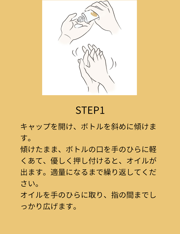 STEP1 キャップを開け、ボトルを斜めに傾けます。傾けたまま、ボトルの口を手のひらに軽くあて、優しく押し付けると、オイルが出ます。適量になるまで繰り返してください。オイルを手のひらに取り、指の間までしっかり広げます。