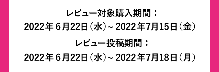 レビュー対象購入期間：6月22日〜7月15日　レビュー投稿期間：6月22日〜7月18日