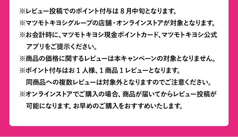 ※レビュー投稿でのポイント付与は8月中旬となります。※マツモトキヨシグループの店舗・オンラインストアが対象となります。※お会計時に、マツモトキヨシ現金ポイントカード、マツモトキヨシ公式アプリをご提示ください。※商品の価格に関するレビューは本キャンペーンの対象となりません。※ポイント付与はお1人様、1商品1レビューとなります。同商品への複数レビューは対象外となりますのでご注意ください。※オンラインストアでご購入の場合、商品が届いてからレビュー投稿が可能になります。お早めのご購入をおすすめいたします。