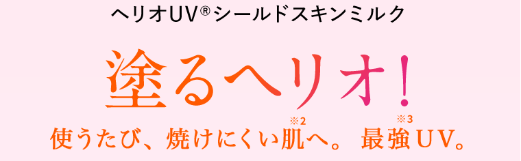 ヘリオUV(R)シールドスキンミルク　塗るヘリオ！使うたび、焼けにくい肌へ。※2　最強UV。※3