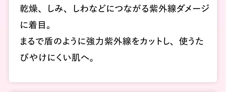 乾燥、しみ、しわなどにつながる紫外線ダメージに着目。まるで盾のように強力紫外線をカットし、使うたびやけにくい肌へ。