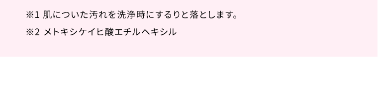 ※1 肌についた汚れを洗浄時にするりと落とします。　※2 メトキシケイヒ酸エチルヘキシル