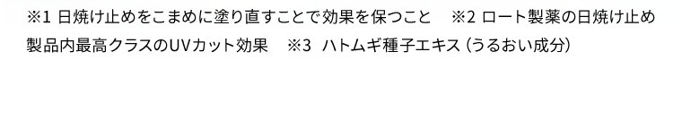 ※1 日焼け止めをこまめに塗り直すことで効果を保つこと　※2 ロート製薬の日焼け止め製品内最高クラスのUVカット効果　※3 ハトムギ種子エキス（うるおい成分）