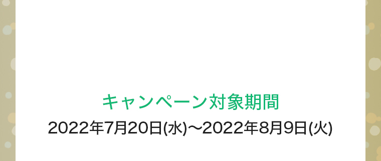 キャンペーン対象期間：2022年7月20日(水)～2022年8月9日(火)