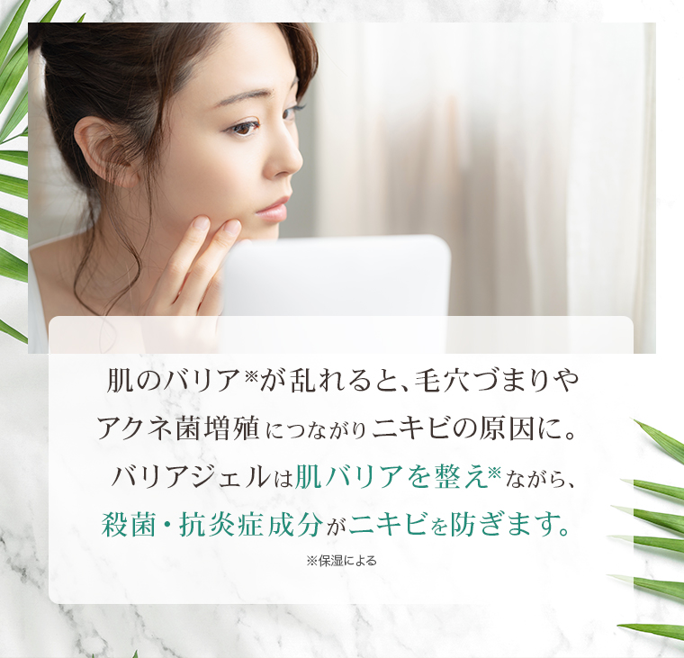 肌のバリア※が乱れると、毛穴づまりやアクネ菌増殖につながりニキビの原因に。バリアジェルは肌バリアを整え※ながら、殺菌・抗炎症成分がニキビを防ぎます。