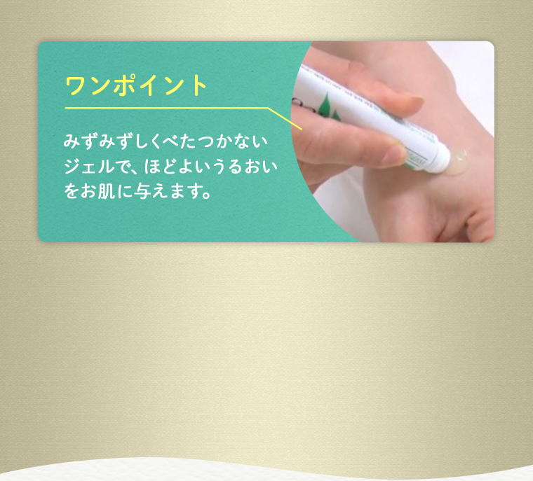 ワンポイント：みずみずしくべたつかないジェルで、ほどよいうるおいをお肌に与えます。