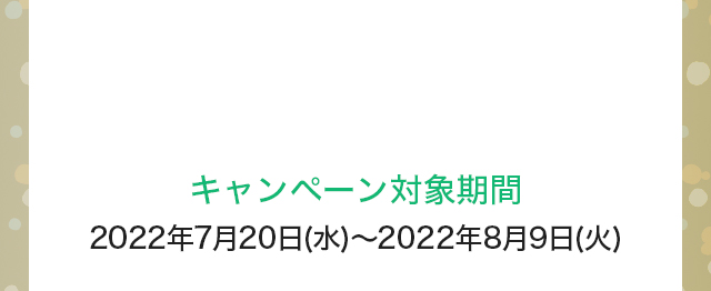 キャンペーン対象期間：2022年7月20日(水)～2022年8月9日(火)