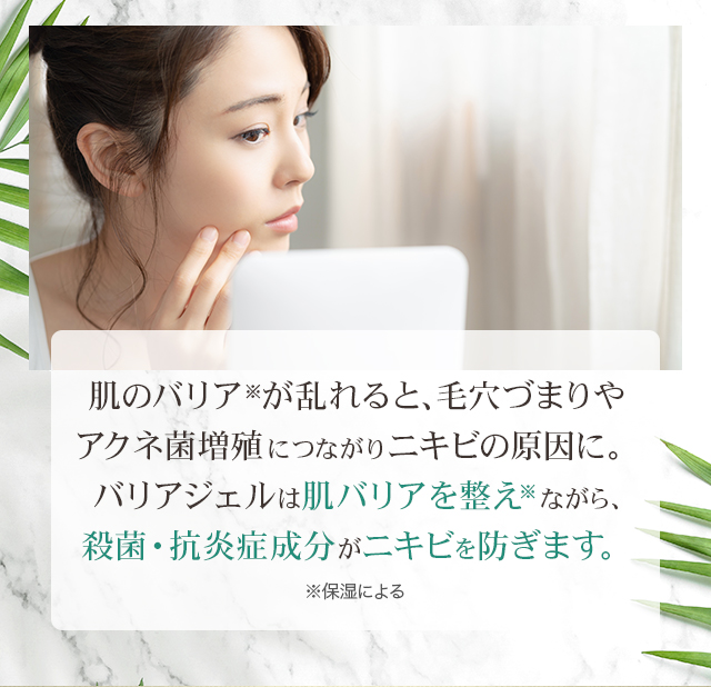 肌のバリア※が乱れると、毛穴づまりやアクネ菌増殖につながりニキビの原因に。バリアジェルは肌バリアを整え※ながら、殺菌・抗炎症成分がニキビを防ぎます。