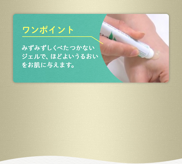 ワンポイント：みずみずしくべたつかないジェルで、ほどよいうるおいをお肌に与えます。