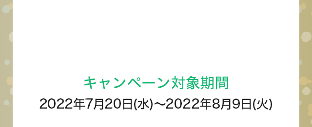 キャンペーン対象期間：2022年7月20日(水)～2022年8月9日(火)