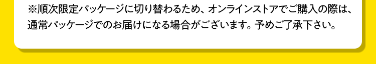 ※順次限定パッケージに切り替わるため、オンラインストアでご購入の際は、通常パッケージでのお届けになる場合がございます。予めご了承下さい。