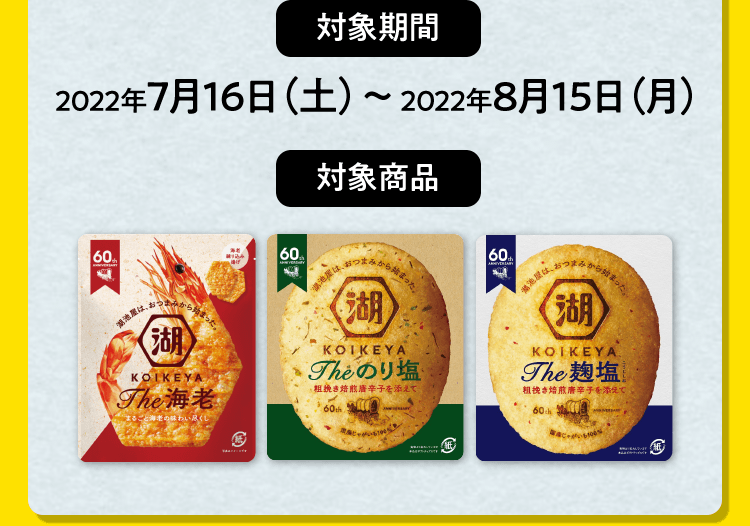 【対象期間】2022年7月16（土）〜2022年8月15日（月）【対象商品】KOIKEYA The 海老・KOIKEYA The のり塩・KOIKEYA The 麹塩