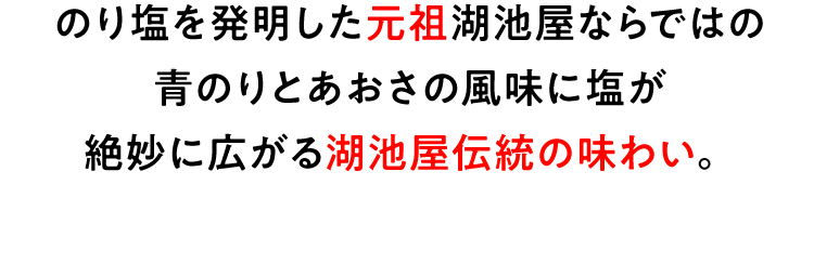 のり塩を発明した元祖湖池屋ならではの青のりとあおさの風味に塩が絶妙に広がる湖池屋伝統の味わい。