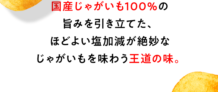 国産じゃがいも100％の旨みを引き立てた、ほどよい塩加減が絶妙なじゃがいもを味わう王道の味。