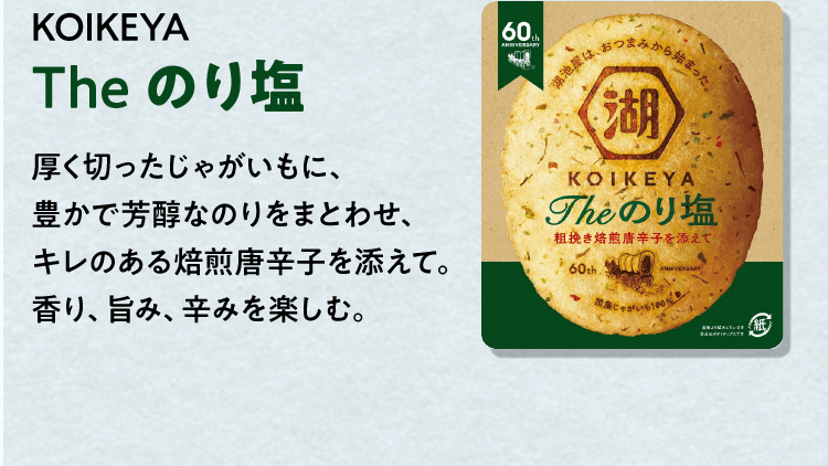 KOIKEYA The のり塩　厚く切ったじゃがいもに、豊かで芳醇なのりをまとわせ、キレのある焙煎唐辛子を添えて。香り、旨み、辛みを楽しむ。