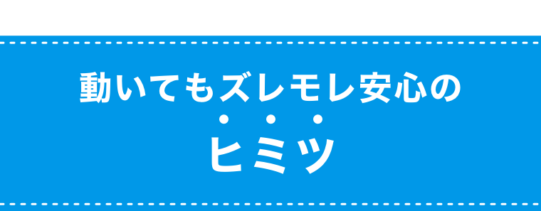 動いてもズレモレ安心のヒミツ