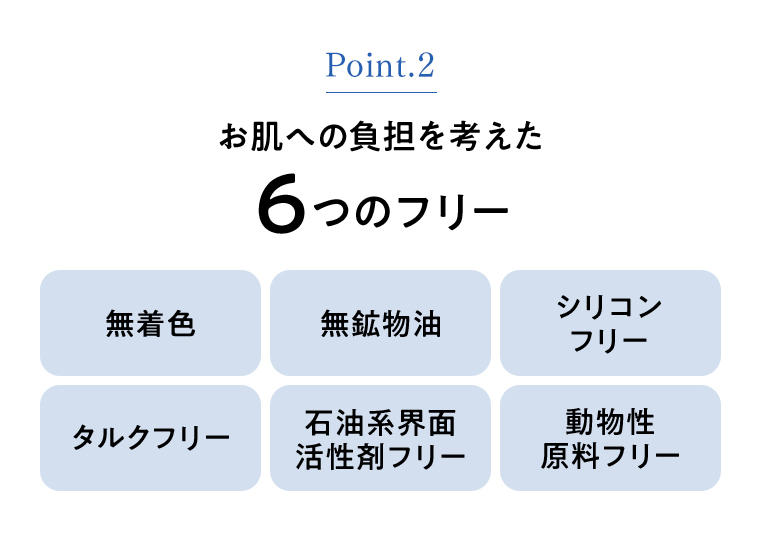 Point.2 お肌の負担を考えた６つのフリー 無着色 無鉱物油 シリコンフリー タルクフリー 石油系界面活性剤フリー 動物系原料フリー