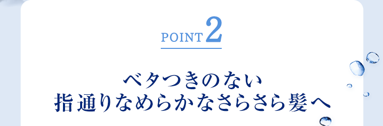 POINT2 ベタつきのない指通りなめらかなさらさら髪へ