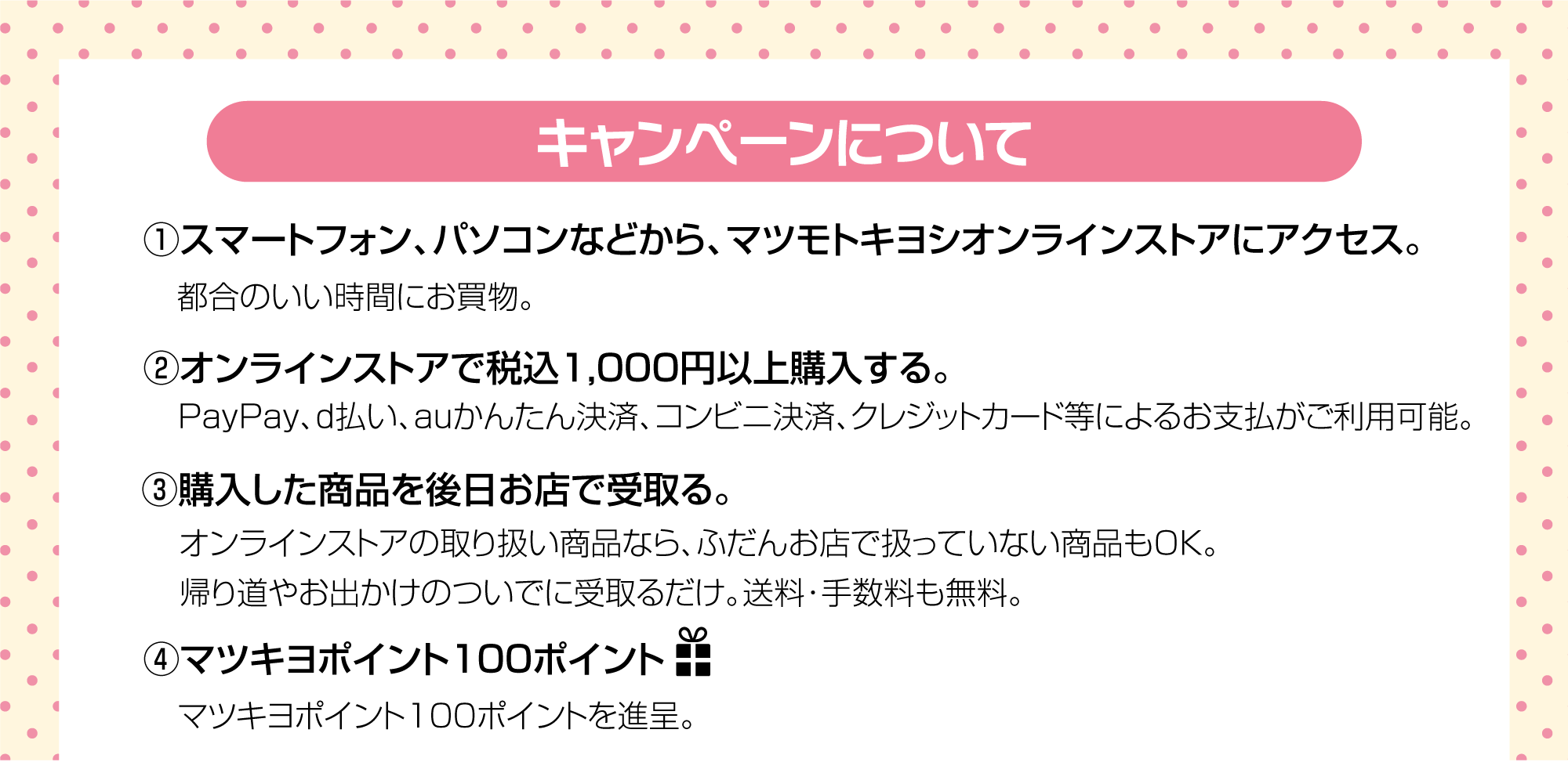 (1)マツモトキヨシオンラインストアにアクセス　(2)オンラインストアで商品を税込1,000円以上購入　(3)購入した商品を後日お店で受取り。　(4)100ポイントプレゼント！