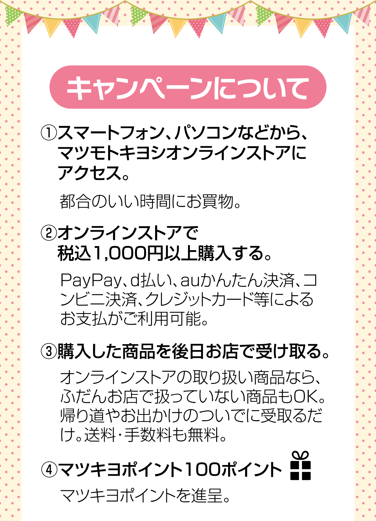 (1)マツモトキヨシオンラインストアにアクセス　(2)オンラインストアで商品を税込1,000円以上購入　(3)購入した商品を後日お店で受取り。　(4)100ポイントプレゼント！