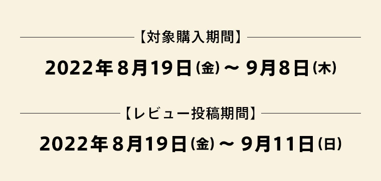 [キャンペーン購入期間]2022年8月19日（金）〜9月8日（木）[レビュー投稿期間]2022年8月19日（金）〜9月11日（日）
