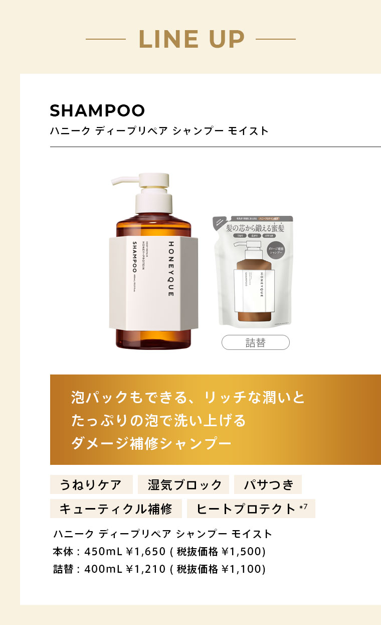 【LINE UP】　SHAMPOO ハニーク ディープリペア シャンプー モイスト　泡パックもできる、リッチな潤いとたっぷりの泡で洗い上げるダメージ補修シャンプー　本体: 450mL ¥1,650 (税抜価格¥1,500)　詰替: 400mL ¥1,210 (税抜価格¥1,100)