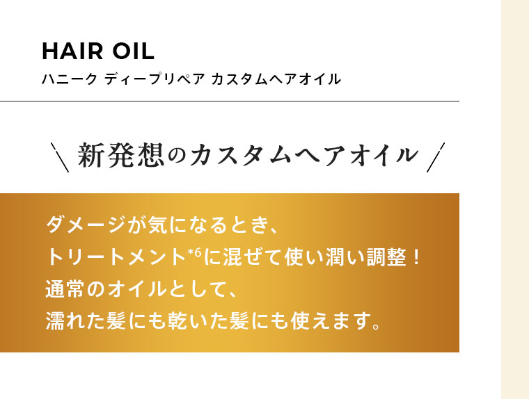 HAIR OIL ハニーク ディープリペア カスタムヘアオイル　新発想のカスタムヘアオイル　ダメージが気になるとき、トリートメント*⁶に混ぜて使い潤い調整！通常のオイルとして、濡れた髪にも乾いた髪にも使えます。