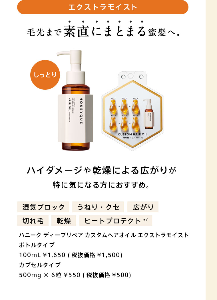 ハニーク ディープリペア カスタムヘアオイル エクストラモイスト　毛先まで素直にまとまる蜜髪へ。ハイダメージや乾燥による広がりが特に気になる方におすすめ。　ボトルタイプ：100mL ¥1,650 (税抜価格¥1,500)　カプセルタイプ：500mg × 6粒 ¥550 (税抜価格¥500)