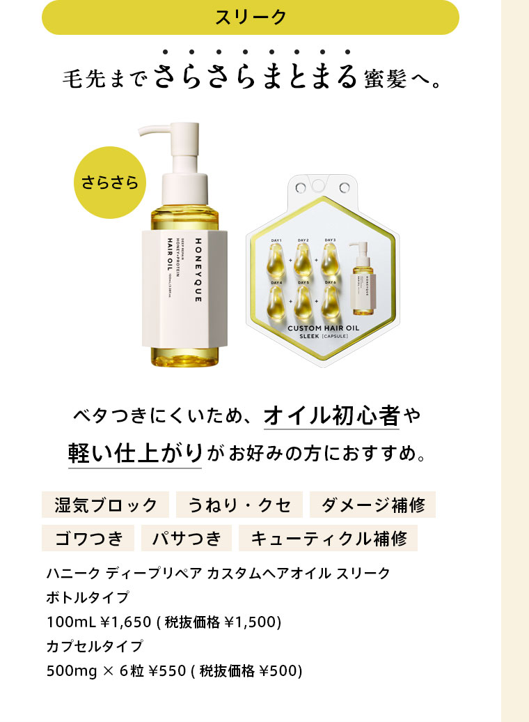 ハニーク ディープリペア カスタムヘアオイル スリーク　毛先までさらさらまとまる蜜髪へ。ベタつきにくいため、オイル初心者や軽い仕上がりがお好みの方におすすめ。　ボトルタイプ：100mL ¥1,650 (税抜価格¥1,500)　カプセルタイプ：500mg × 6粒 ¥550 (税抜価格¥500)