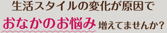 生活スタイルの変化が原因でおなかのお悩み増えてませんか？