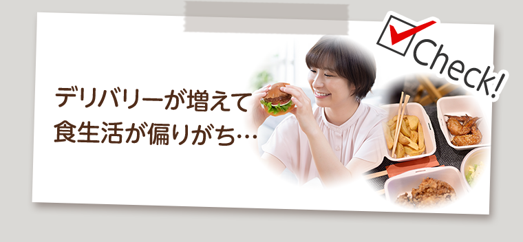 Check！デリバリーが増えて食生活が偏りがち…