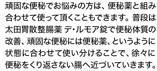 頑固な便秘でお悩みの方は、便秘薬と組み合わせて使って頂くこともできます。普段は太田胃散整腸薬 デ・ルモア錠で便秘体質の改善、頑固な便秘には便秘薬、というように状態に合わせて使い分けることで、徐々に便秘をくり返さない腸へ近づいていきます。