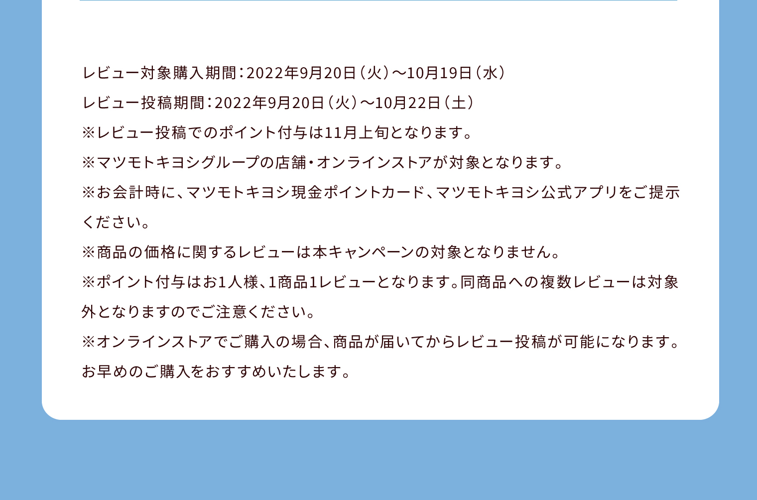 レビュー対象購入期間：2022年9月20日（火）〜10月19日（水） レビュー投稿期間：2022年9月20日（火）〜10月22日（土）※レビュー投稿でのポイント付与は11月上旬となります。※マツモトキヨシグループの店舗・オンラインストアが対象となります。※お会計時に、マツモトキヨシ現金ポイントカード、マツモトキヨシ公式アプリをご提示ください。※商品の価格に関するレビューは本キャンペーンの対象となりません。※ポイント付与はお1人様、1商品1レビューとなります。同商品への複数レビューは対象外となりますのでご注意ください。※オンラインストアでご購入の場合、商品が届いてからレビュー投稿が可能になります。お早めのご購入をおすすめいたします。