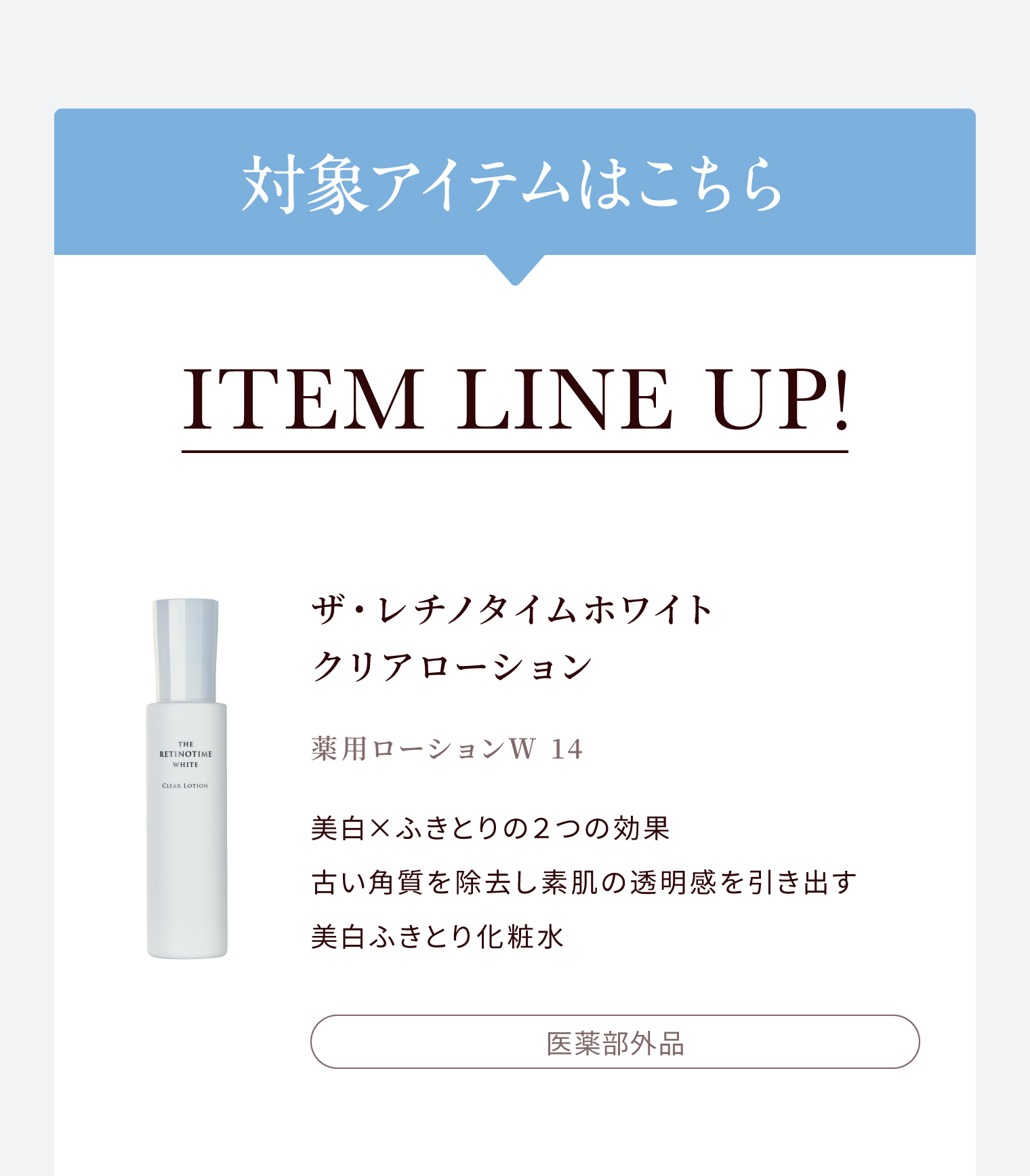 対象アイテムはこちら ITEM LINE UP! ザ・レチノタイムホワイト クリアローション 薬用ローションＷ 14 美白×ふきとりの２つの効果 古い角質を除去し素肌の透明感を引き出す 美白ふきとり化粧水 医薬部外品