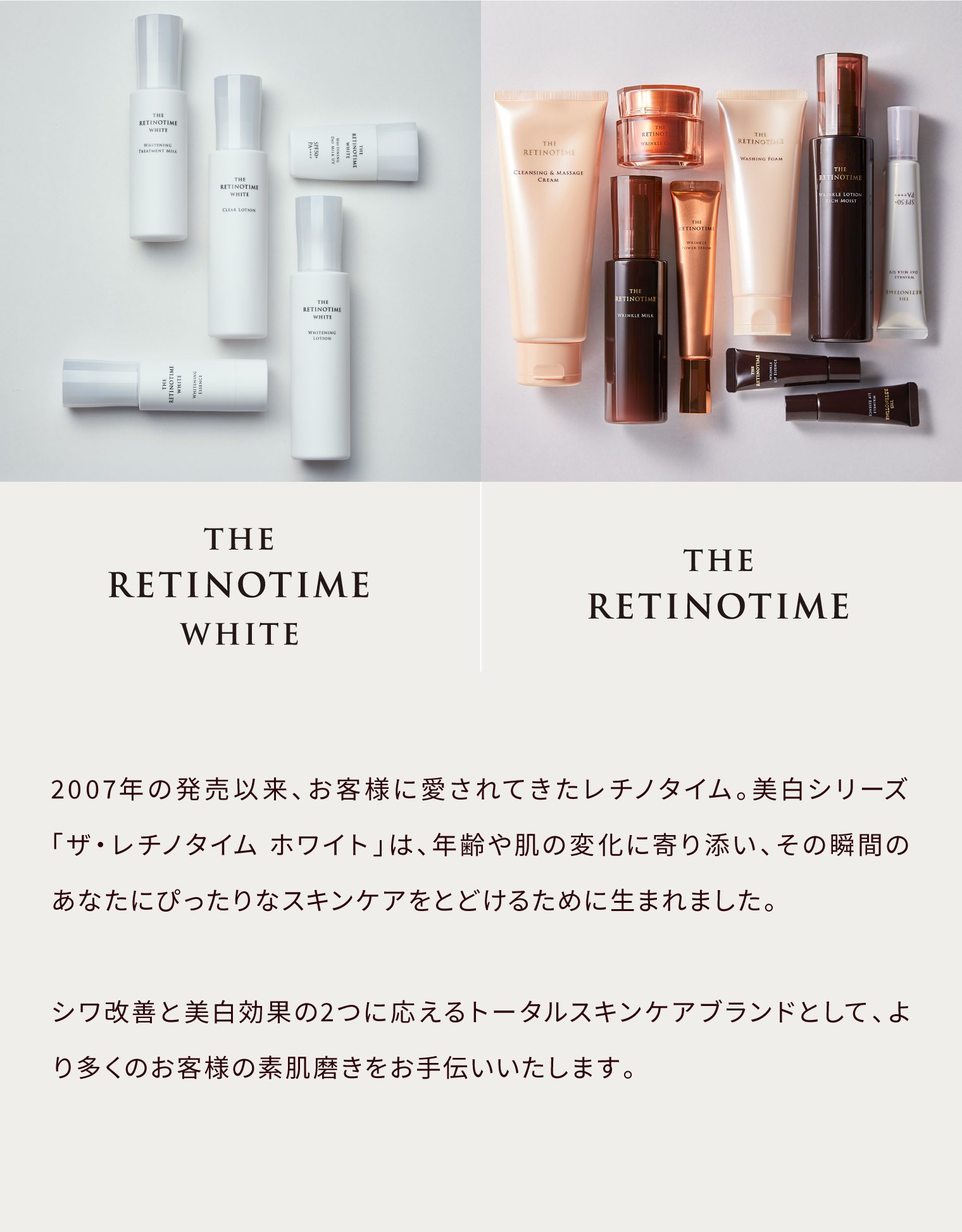 THE RETINOTIME WHITE THE RETINOTIME 2007年の発売以来、お客様に愛されてきたレチノタイム。美白シリーズ「ザ・レチノタイム ホワイト」は、年齢や肌の変化に寄り添い、その瞬間のあなたにぴったりなスキンケアをとどけるために生まれました。シワ改善と美白効果の2つに応えるトータルスキンケアブランドとして、より多くのお客様の素肌磨きをお手伝いいたします。