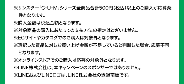 ※サンスター「G･U･M」シリーズ全商品合計500円（税込）以上のご購入が応募条件となります。※購入金額は税込金額となります。※対象商品の購入にあたっての支払方法の指定はございません。※ECサイトやカタログでのご購入は対象外となります。 ※選択した賞品に対しお買い上げ金額が不足していると判断した場合、応募不可となります。※オンラインストアでのご購入は応募の対象外となります。※LINE株式会社は、本キャンペーンのスポンサーではありません。※LINEおよびLINEロゴは、LINE株式会社の登録商標です。