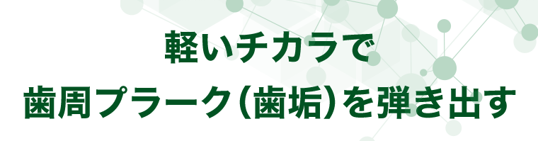 軽いチカラで歯周プラーク（歯垢）を弾き出す