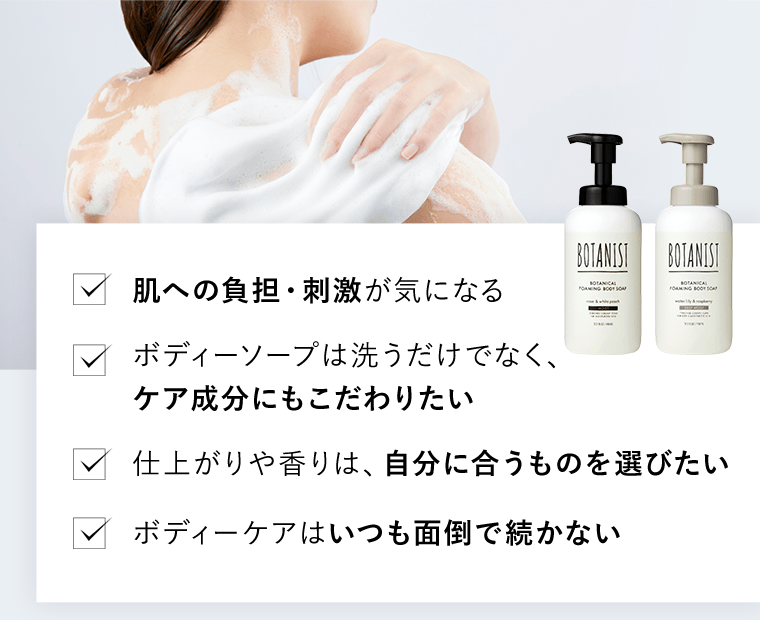 □肌への負担・刺激が気になる　□ボディーソープは洗うだけでなく、ケア成分にもこだわりたい　□仕上がりや香りは、自分に合うものを選びたい　□ボディーケアはいつも面倒で続かない
