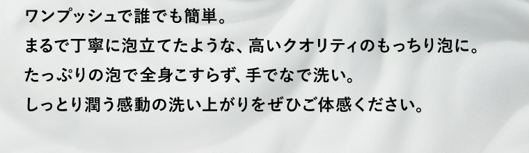 ワンプッシュで誰でも簡単。まるで丁寧に泡立てたような、高いクオリティのもっちり泡に。たっぷりの泡で全身こすらず、手でなで洗い。しっとり潤う感動の洗い上がりをぜひご体感ください。