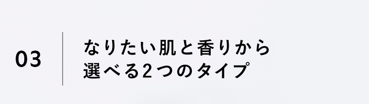 03｜なりたい肌と香りから選べる2つのタイプ
