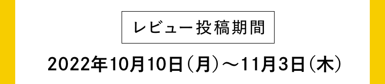 【レビュー投稿期間】2022年10月10日（月）〜11月3日（水）