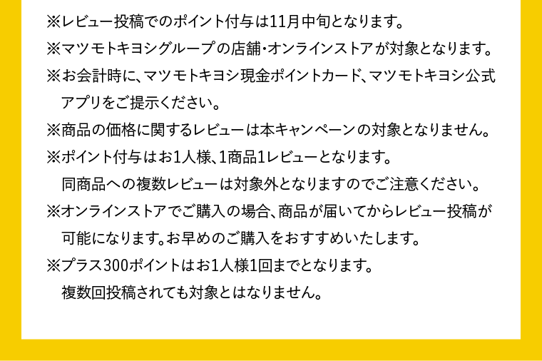 ※レビュー投稿でのポイント付与は11月中旬となります。※マツモトキヨシグループの店舗・オンラインストアが対象となります。※お会計時に、マツモトキヨシ現金ポイントカード、マツモトキヨシ公式アプリをご提示ください。※商品の価格に関するレビューは本キャンペーンの対象となりません。※ポイント付与はお1人様、1商品1レビューとなります。同商品への複数レビューは対象外となりますのでご注意ください。※オンラインストアでご購入の場合、商品が届いてからレビュー投稿が可能になります。お早めのご購入をおすすめいたします。※プラス300ポイントはお1人様1回までとなります。複数回投稿されても対象とはなりません。