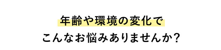 年齢や環境の変化でこんなお悩みありませんか？