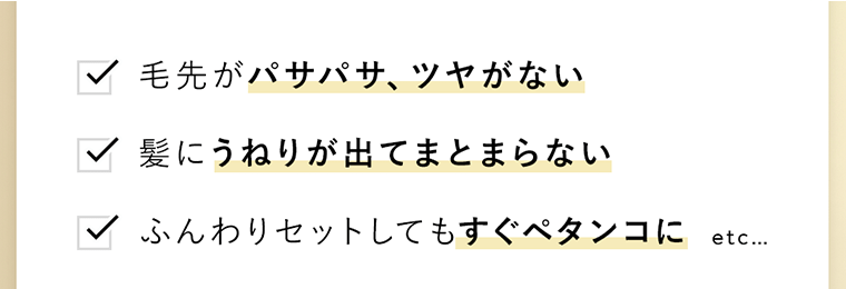 □毛先がパサパサ、ツヤがない　□髪にうねりが出てまとまらない　□ふんわりセットしてもすぐペタンコに etc...